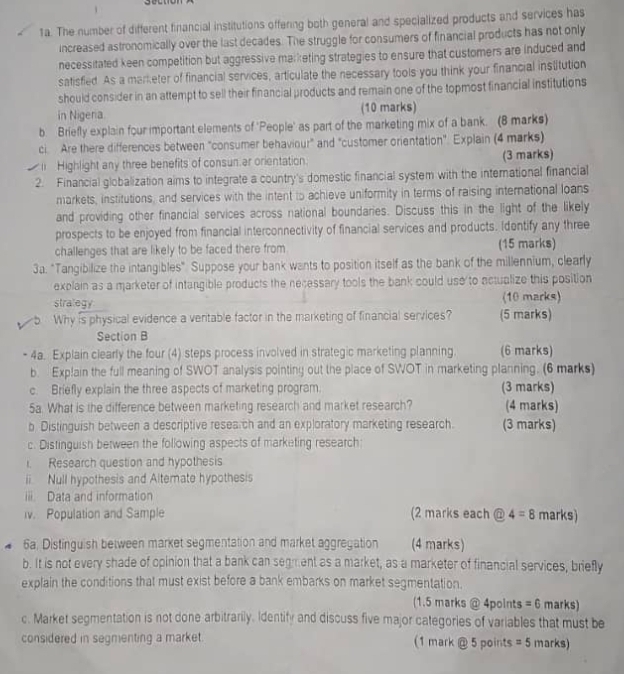 The number of different financial institutions offering both general and specialized products and services has
increased astronomically over the last decades. The struggle for consumers of financial products has not only
necessitated keen competition but aggressive marketing strategies to ensure that customers are induced and
satisfied. As a marketer of financial services, articulate the necessary tools you think your financial institution
should consider in an attempt to sell their financial products and remain one of the topmost financial institutions
in Nigera. (10 marks)
b. Briefly explain four important elements of 'People' as part of the marketing mix of a bank. (8 marks)
ci. Are there differences between "consumer behaviour" and "customer orientation". Explain (4 marks)
1 Highlight any three benefits of consun ar orientation. (3 marks)
2. Financial globalization aims to integrate a country's domestic financial system with the international financial
markets, institutions, and services with the intent to achieve uniformity in terms of raising international loans
and providing other financial services across national boundaries. Discuss this in the light of the likely
prospects to be enjoyed from financial interconnectivity of financial services and products. Idontify any three
challenges that are likely to be faced there from (15 marks)
3a. "Tangibilize the intangibles" Suppose your bank wants to position itself as the bank of the millennium, clearly
explain as a marketer of intangible products the necessary tools the bank could use to actualize this position
stralegy (10 marks)
Why is physical evidence a veritable factor in the marketing of financial services? (5 marks)
Section B
4a. Explain clearly the four (4) steps process involved in strategic marketing planning (6 marks)
b. Explain the full meaning of SWOT analysis pointing out the place of SWOT in marketing planning. (6 marks)
c. Briefly explain the three aspects of marketing program. (3 marks)
5a. What is the difference between marketing research and market research? (4 marks)
b Distinguish between a descriptive research and an exploratory marketing research. (3 marks)
c. Distinguish between the following aspects of marketing research:
1. Research question and hypothesis
ii Null hypothesis and Altemate hypothesis
iii. Data and information
v. Population and Sample (2 marks each @ 4=8 marks)
6a. Distinguish between market segmentation and market aggregation (4 marks)
b. It is not every shade of opinion that a bank can segment as a market, as a marketer of financial services, briefly
explain the conditions that must exist before a bank embarks on market segmentation.
(1.5 marks @ 4points =6 marks)
c. Market segmentation is not done arbitrarily. Identify and discuss five major categories of variables that must be
considered in segmenting a market. (1 mark @ 5 points =5 marks)