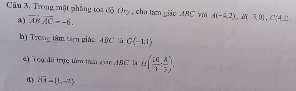 Trong mặt phẳng tọa độ Oxy , cho tam giác ABC với A(-4,2), B(-3,0), C(4,1).
a) vector AB.vector AC=-6.
b) Trọng tâm tam giác ABC là G(-1;1).
c) Toạ độ trực tâm tam giác ABC là H( 10/3 ; 8/3 ).
d) overline BA=(1;-2).