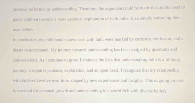 personal reflection or understanding. Therefore, the argument could be made that adults need to 
guide children towards a more personal exploration of faith rather than simply enforcing their 
own beliefs. 
In conclusion, my childhood experiences with faith were marked by curiosity, confusion, and a 
desire to understand. My journey towards understanding has been sha[ped by questions and 
conversations. As I continue to grow, I embrace the idea that understanding faith is a lifelong 
journey. It requires patience, exploration, and an open heart. I recognize that my relationship 
with faith will evolve over time, shaped by new experiences and insights. This ongoing process 
is essential for personal growth and understanding in a world rich with diverse beliefs.