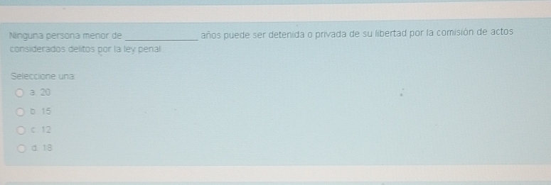 Ninguna persona menor de _años puede ser detenida o privada de su libertad por la comisión de actos
considerados delitos por la ley penal
Seleccione una
a 20
b 15
c 12
d 18