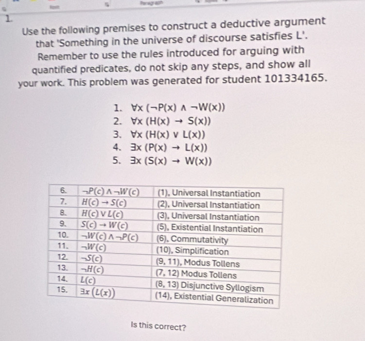 5
1
Use the following premises to construct a deductive argument
that 'Something in the universe of discourse satisfies L'.
Remember to use the rules introduced for arguing with
quantified predicates, do not skip any steps, and show all
your work. This problem was generated for student 101334165.
1. forall x(neg P(x)wedge neg W(x))
2. forall x(H(x)to S(x))
3. forall x(H(x)vee L(x))
4. exists x(P(x)to L(x))
5. exists x(S(x)to W(x))
Is this correct?