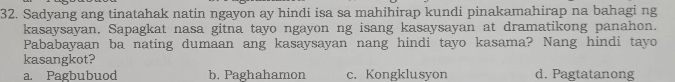 Sadyang ang tinatahak natin ngayon ay hindi isa sa mahihirap kundi pinakamahirap na bahagi ng
kasaysayan. Sapagkat nasa gitna tayo ngayon ng isang kasaysayan at dramatikong panahon.
Pababayaan ba nating dumaan ang kasaysayan nang hindi tayo kasama? Nang hindi tayo
kasangkot?
a. Pagbubuod b. Paghahamon c. Kongklusyon d. Pagtatanong