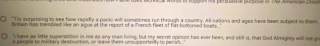 uses technical words to support his persuasive purpose in The American Crisis 
"Tis surprising to see how rapidly a panic will sometimes run through a country. All nations and ages have been subject to them 
Britain has trembled like an ague at the report of a French fleet of flat-bottomed boats" 
"I have as little superstition in me as any man living, but my secret opinion has ever been, and still is, that God Almighty will not gi 
a people to military destruction, or leave them unsupportedly to perish.."