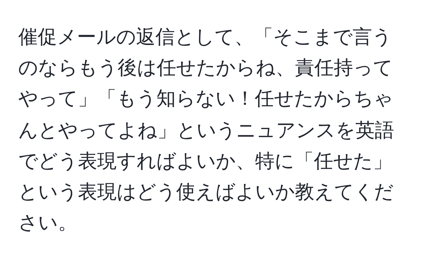 催促メールの返信として、「そこまで言うのならもう後は任せたからね、責任持ってやって」「もう知らない！任せたからちゃんとやってよね」というニュアンスを英語でどう表現すればよいか、特に「任せた」という表現はどう使えばよいか教えてください。