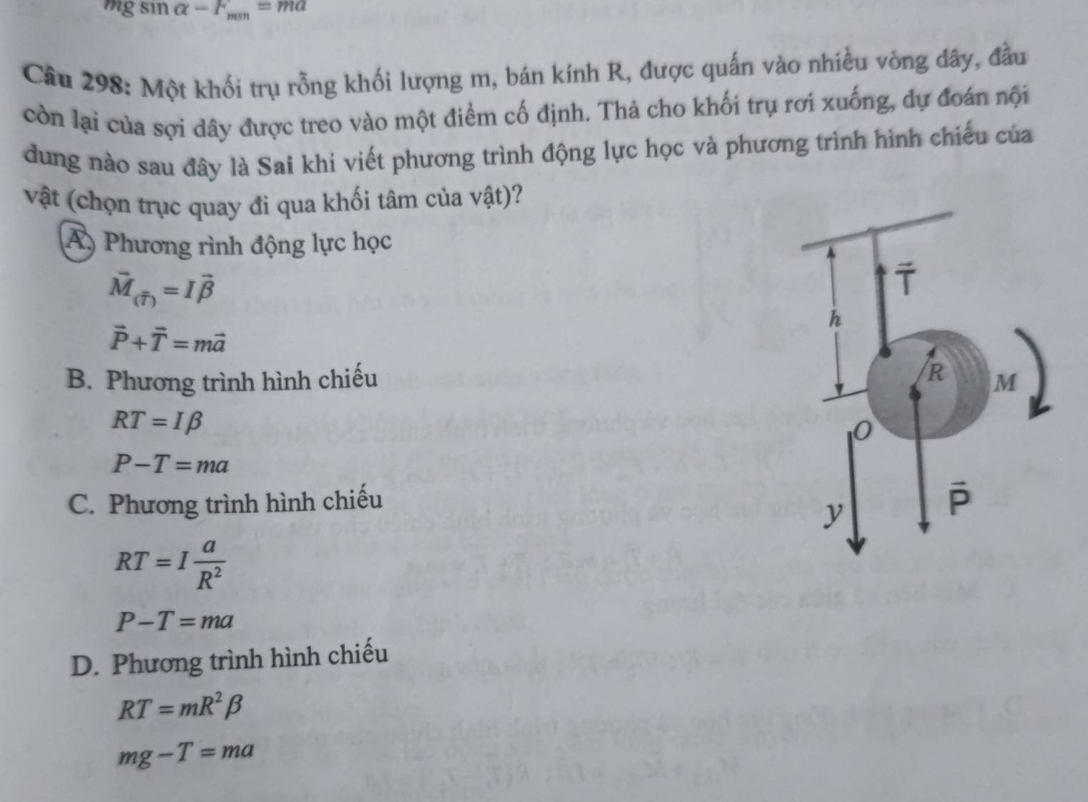 mg sın alpha -F_min=ma
Câu 298: Một khối trụ rỗng khối lượng m, bán kính R, được quấn vào nhiều vòng dây, đầu
còn lại của sợi dây được treo vào một điểm cố định. Thả cho khối trụ rơi xuống, dự đoán nội
dung nào sau đây là Sai khi viết phương trình động lực học và phương trình hình chiếu của
vật (chọn trục quay đi qua khối tâm của vật)?
Á) Phương rình động lực học
vector M_(widehat T)=Ivector beta 
vector P+vector T=mvector a
B. Phương trình hình chiếu
RT=Ibeta
P-T=ma
C. Phương trình hình chiếu
RT=I a/R^2 
P-T=ma
D. Phương trình hình chiếu
RT=mR^2beta
mg-T=ma