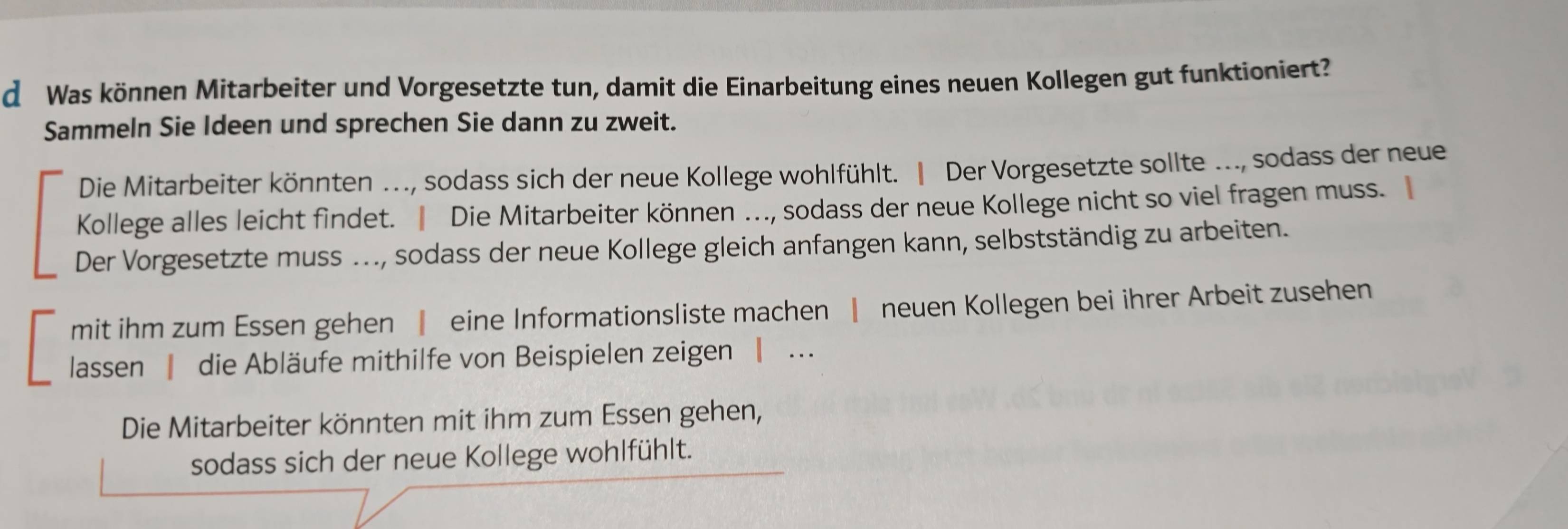 Was können Mitarbeiter und Vorgesetzte tun, damit die Einarbeitung eines neuen Kollegen gut funktioniert? 
Sammeln Sie Ideen und sprechen Sie dann zu zweit. 
Die Mitarbeiter könnten ..., sodass sich der neue Kollege wohlfühlt. ‖ Der Vorgesetzte sollte ..., sodass der neue 
Kollege alles leicht findet. ‖ Die Mitarbeiter können ….., sodass der neue Kollege nicht so viel fragen muss. 
Der Vorgesetzte muss ..., sodass der neue Kollege gleich anfangen kann, selbstständig zu arbeiten. 
mit ihm zum Essen gehen ‖ eine Informationsliste machen | neuen Kollegen bei ihrer Arbeit zusehen 
lassen | die Abläufe mithilfe von Beispielen zeigen | . 
Die Mitarbeiter könnten mit ihm zum Essen gehen, 
sodass sich der neue Kollege wohlfühlt.