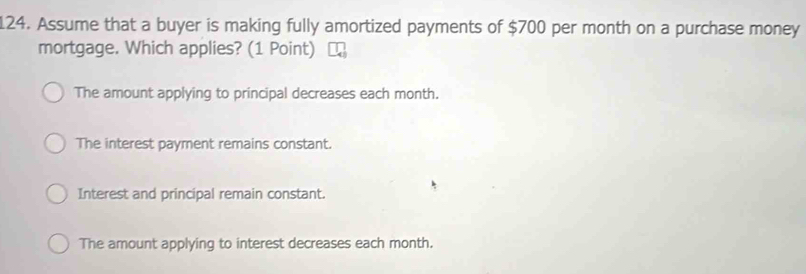 Assume that a buyer is making fully amortized payments of $700 per month on a purchase money
mortgage. Which applies? (1 Point)
The amount applying to principal decreases each month.
The interest payment remains constant.
Interest and principal remain constant.
The amount applying to interest decreases each month.