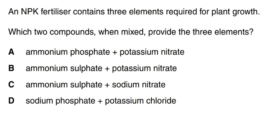 An NPK fertiliser contains three elements required for plant growth.
Which two compounds, when mixed, provide the three elements?
A ammonium phosphate + potassium nitrate
B ammonium sulphate + potassium nitrate
C ammonium sulphate + sodium nitrate
D sodium phosphate + potassium chloride