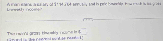 A man earns a salary of $114,764 annually and is paid biweekly. How much is his gross 
biweekly income? 
The man's gross biweekly income is $□. 
(Round to the nearest cent as needed.)