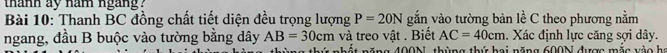 thanh ay nam ngang? 
Bài 10: Thanh BC đồng chất tiết diện đều trọng lượng P=20N gắn vào tường bản lề C theo phương nằm 
ngang, đầu B buộc vào tường bằng dây AB=30cm và treo vật . Biết AC=40cm. Xác định lực căng sợi dây. 
h năng 400N, thùng thứ hai năng 600N được mắc vào họ