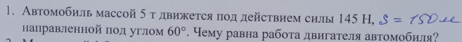 Автомобиль массой 5 т движется πод действием силы 145 Н, 
направленной πод углом 60°. Чему равна работа двигателя автомобиля?