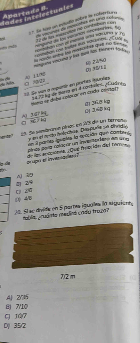 Apartado B.
dades intelectuales
2
17. Se hizo un estudío sobre la cobertur
de vacunas de mascatas en una colonía
into más ninguna de las vacunas necesarías, 50
tail
22 de las máscotas no contaban con
contaban con al menos una vacuña y 7
contaban con todas sus vacuras. ¿ Cu á 
la razón entre las mascotas que no tienen
níinguna vacuna y las que las tiener tadas
B) 22/50
ío de A) 11/35 D) 35/11
de hila. C) 70/22
18. Se van a repartir en partes iguales
14.72 kg de tierra en 4 costales. ¿Cuánto
tierra se debe colocar en cada costal?
B) 36.8 kg
AJ 3.67 kg D) 3.68 kg
C 36.7 kg
hente? 19. Se sembraron pinos en 2/3 de un terreno
y en el resto helechos. Después se dividió
en 3 partes iguales la sección que contenía
pinos para colocar un invernadero en una
de las secciones. ¿Qué fracción del terreno
lo de ocupa el invernadero?
Ite
A) 3/9
B) 2/9
C) 2/6
D) 4/6
20. Si se divide en 5 partes iguales la siguiente
tabla, ¿cuánto medirá cada trozo?
5
7/2 m
A) 2/35
B) 7/10
C) 10/7
D) 35/2