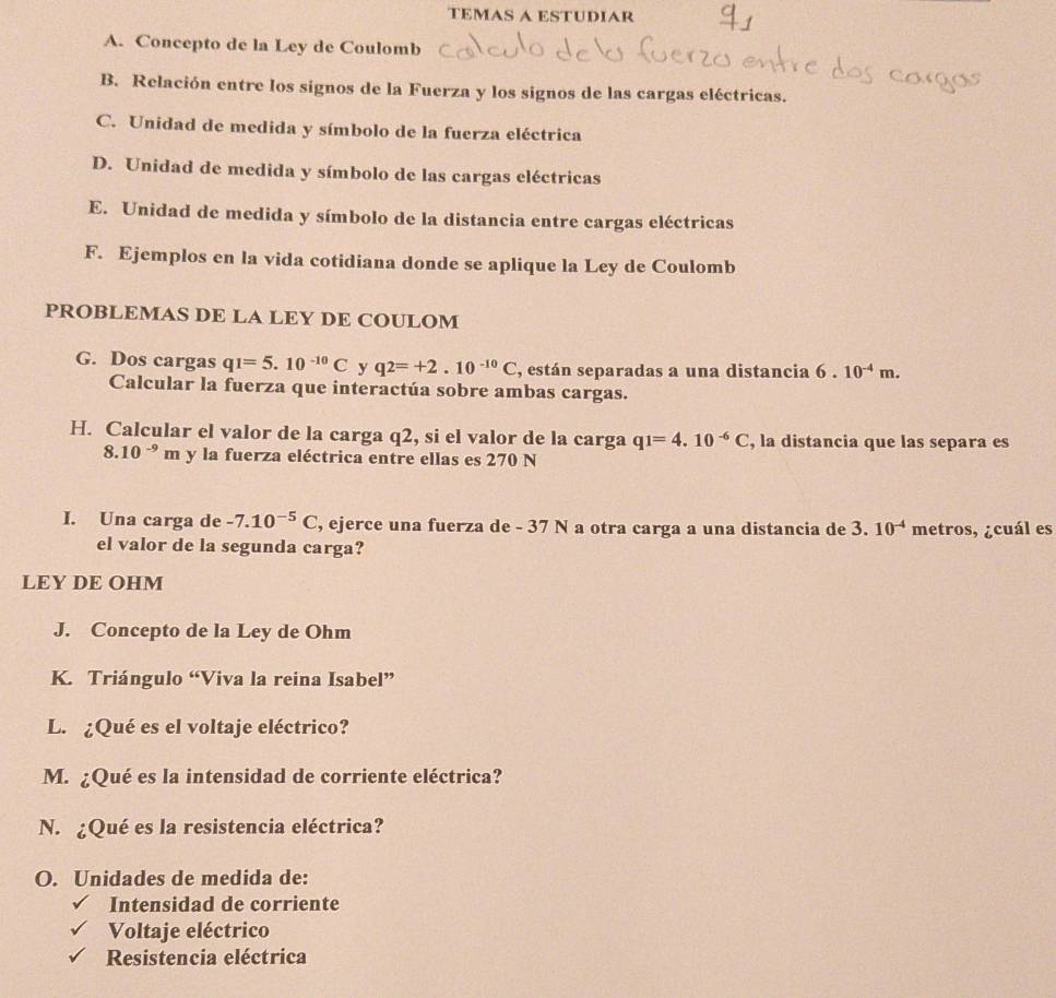 TEMAS A ESTUDIAR 
A. Concepto de la Ley de Coulomb 
B. Relación entre los signos de la Fuerza y los signos de las cargas eléctricas. 
C. Unidad de medida y símbolo de la fuerza eléctrica 
D. Unidad de medida y símbolo de las cargas eléctricas 
E. Unidad de medida y símbolo de la distancia entre cargas eléctricas 
F. Ejemplos en la vida cotidiana donde se aplique la Ley de Coulomb 
PROBLEMAS DE LA LEY DE COULOM 
G. Dos cargas q1=5.10^(-10)C y q2=+2.10^(-10)C , están separadas a una distancia 6.10^(-4)m. 
Calcular la fuerza que interactúa sobre ambas cargas. 
H. Calcular el valor de la carga q2, si el valor de la carga q1=4.10^(-6)C , la distancia que las separa es
8.10^(-9)m y la fuerza eléctrica entre ellas es 270 N
I. Una carga de -7.10^(-5)C , ejerce una fuerza de - 37 N a otra carga a una distancia de 3.10^(-4) metros, ¿cuál es 
el valor de la segunda carga? 
LEY DE OHM 
J. Concepto de la Ley de Ohm 
K. Triángulo “Viva la reina Isabel” 
L. ¿Qué es el voltaje eléctrico? 
M. ¿Qué es la intensidad de corriente eléctrica? 
N. ¿Qué es la resistencia eléctrica? 
O. Unidades de medida de: 
Intensidad de corriente 
Voltaje eléctrico 
Resistencia eléctrica