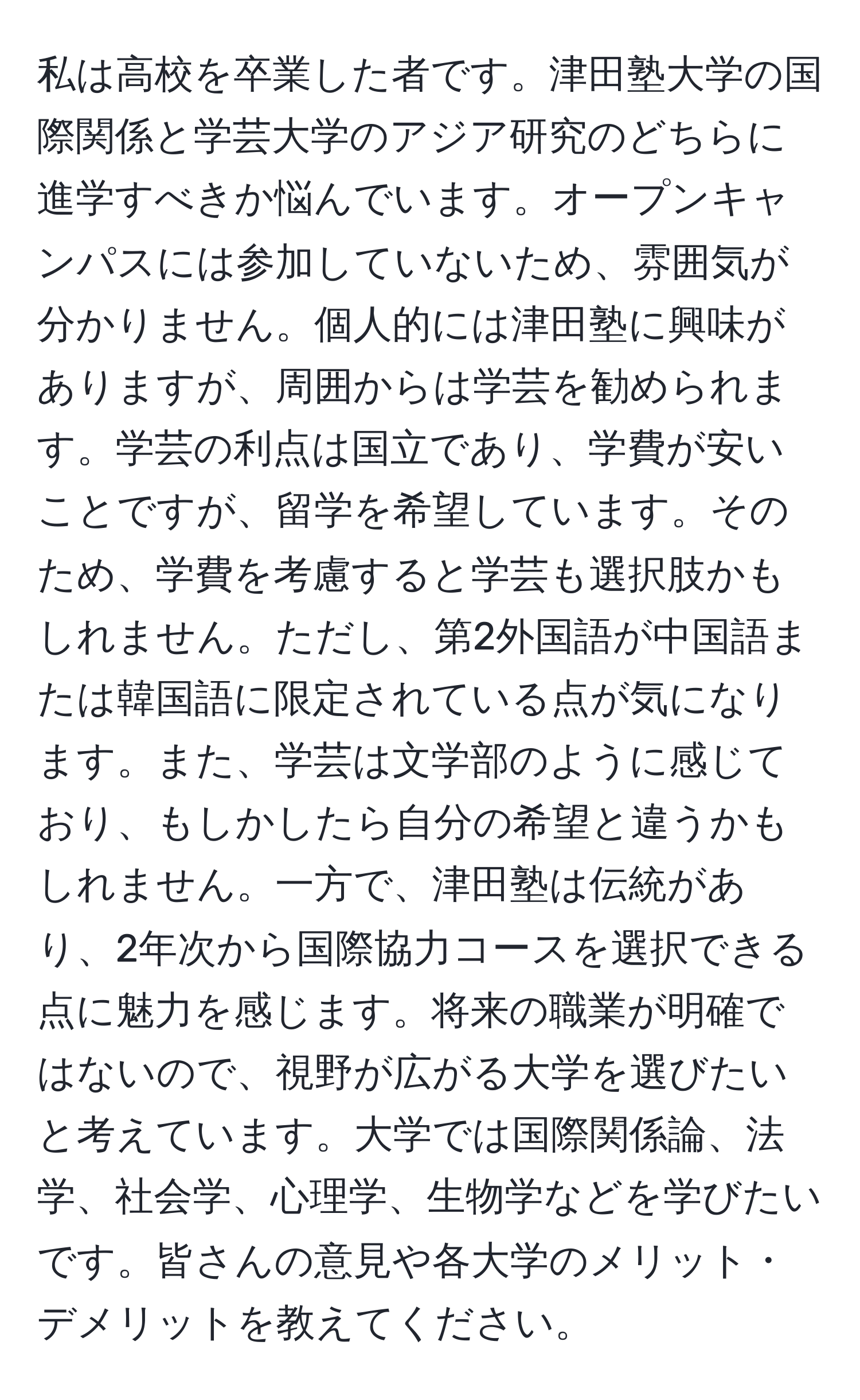 私は高校を卒業した者です。津田塾大学の国際関係と学芸大学のアジア研究のどちらに進学すべきか悩んでいます。オープンキャンパスには参加していないため、雰囲気が分かりません。個人的には津田塾に興味がありますが、周囲からは学芸を勧められます。学芸の利点は国立であり、学費が安いことですが、留学を希望しています。そのため、学費を考慮すると学芸も選択肢かもしれません。ただし、第2外国語が中国語または韓国語に限定されている点が気になります。また、学芸は文学部のように感じており、もしかしたら自分の希望と違うかもしれません。一方で、津田塾は伝統があり、2年次から国際協力コースを選択できる点に魅力を感じます。将来の職業が明確ではないので、視野が広がる大学を選びたいと考えています。大学では国際関係論、法学、社会学、心理学、生物学などを学びたいです。皆さんの意見や各大学のメリット・デメリットを教えてください。