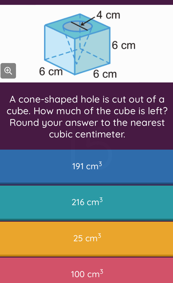 A cone-shaped hole is cut out of a
cube. How much of the cube is left?
Round your answer to the nearest
cubic centimeter.
191cm^3
216cm^3
25cm^3
100cm^3