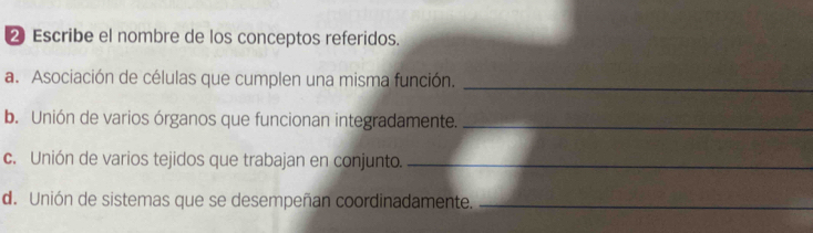 ② Escribe el nombre de los conceptos referidos. 
_ 
a. Asociación de células que cumplen una misma función. 
b. Unión de varios órganos que funcionan integradamente._ 
c. Unión de varios tejidos que trabajan en conjunto._ 
d. Unión de sistemas que se desempeñan coordinadamente._