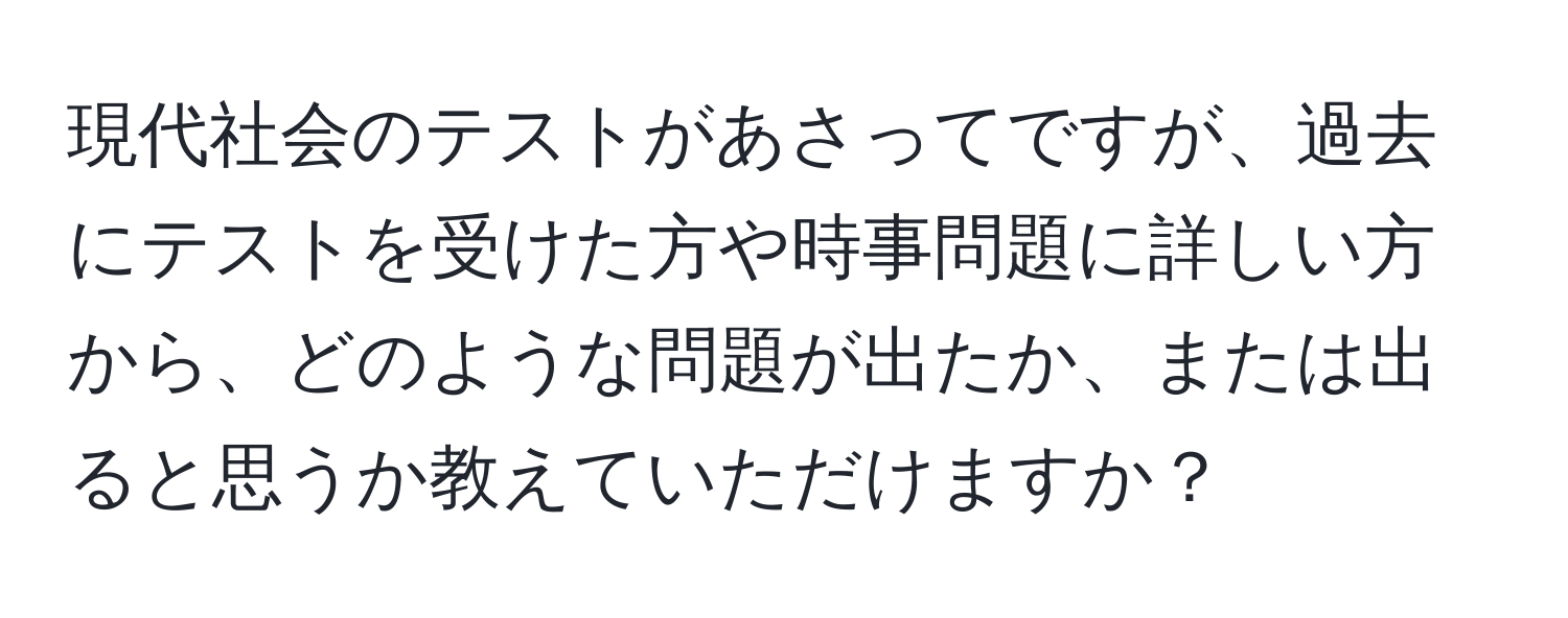 現代社会のテストがあさってですが、過去にテストを受けた方や時事問題に詳しい方から、どのような問題が出たか、または出ると思うか教えていただけますか？