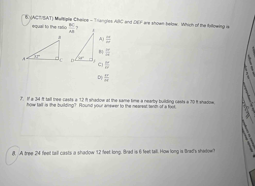 (ACT/SAT) Multiple Choice - Triangles ABC and DEF are shown below. Which of the following is
equal to the ratio
A)  DE/DF 
B)  DF/DE 
 DF/EF 
C)
8
D)  EF/DE 
7. If a 34 ft tall tree casts a 12 ft shadow at the same time a nearby building casts a 70 ft shadow,
  
how tall is the building? Round your answer to the nearest tenth of a foot. 
5 
  
8. A tree 24 feet tall casts a shadow 12 feet long. Brad is 6 feet tall. How long is Brad's shadow?