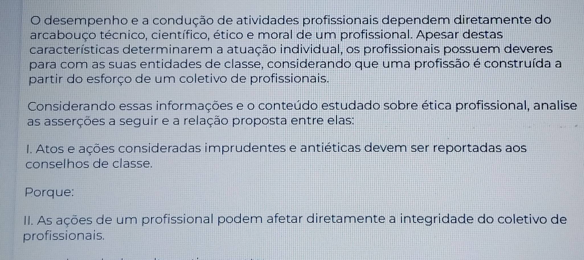 desempenho e a condução de atividades profissionais dependem diretamente do 
arcabouço técnico, científico, ético e moral de um profissional. Apesar destas 
características determinarem a atuação individual, os profissionais possuem deveres 
para com as suas entidades de classe, considerando que uma profissão é construída a 
partir do esforço de um coletivo de profissionais. 
Considerando essas informações e o conteúdo estudado sobre ética profissional, analise 
as asserções a seguir e a relação proposta entre elas: 
I. Atos e ações consideradas imprudentes e antiéticas devem ser reportadas aos 
conselhos de classe. 
Porque: 
II. As ações de um profissional podem afetar diretamente a integridade do coletivo de 
profissionais.