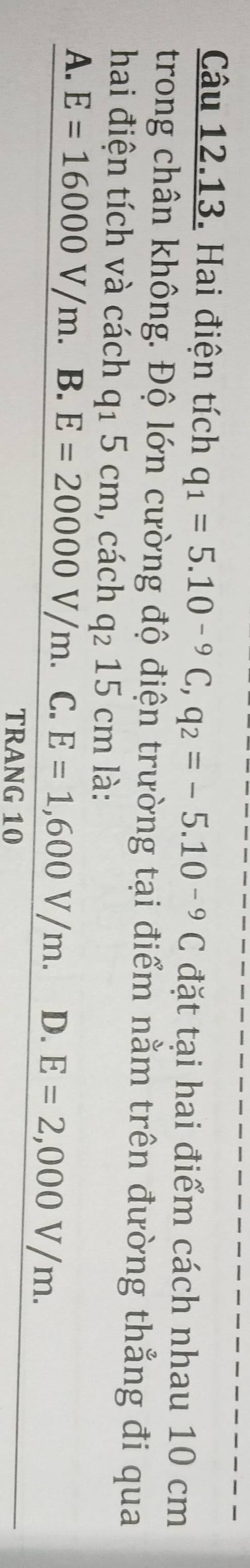 Hai điện tích q_1=5.10^(-9)C, q_2=-5.10^(-9)C đặt tại hai điểm cách nhau 10 cm
trong chân không. Độ lớn cường độ điện trường tại điểm nằm trên đường thẳng đi qua
hai điện tích và cách q_15cm , cách q_215cm là:
A. E=16000V/m. B. E=20000V/m. C. E=1,600V/m. D. E=2,000V/m. 
TRANG 10