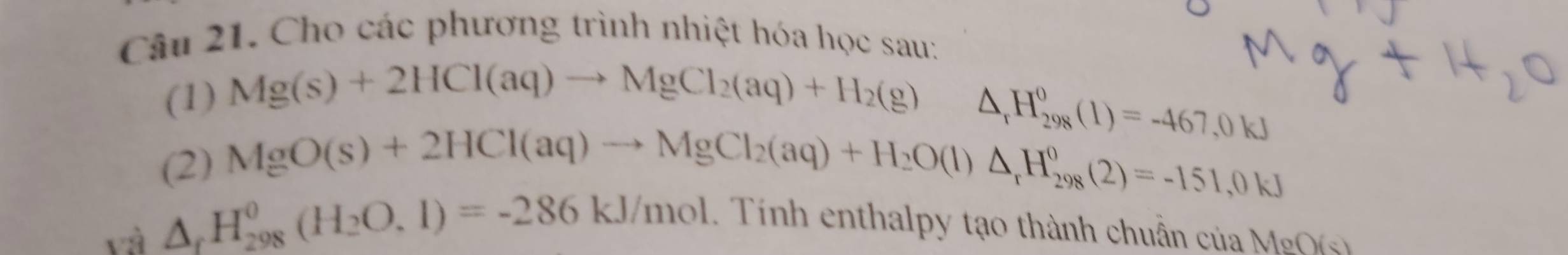 Cho các phương trình nhiệt hóa học sau: 
(1) Mg(s)+2HCl(aq)to MgCl_2(aq)+H_2(g)△ _1H_(298)^0(l)=-467,0kJ
(2) MgO(s)+2HCl(aq)to MgCl_2(aq)+H_2O(l)△ _rH_(298)^0(2)=-151,0kJ
và △ _fH_(298)^0(H_2O.1)=-286kJ/mol. . Tính enthalpy tạo thành chuẩn của MgO(s)