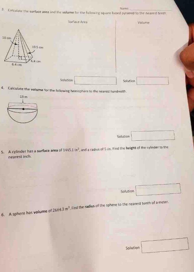 Name: 
3 Calculate the surface area and the volume for the following square-based pyramid to the nearest tenth. 
Surface Area Volume 
Solution □ Solution □ 
4. Calculate the volume for the following hemisphere to the nearest hundredth 
Solution □ 
5. A cylinder has a surface area of 1445.1in^2 , and a radius of 5 in. Find the height of the cylinder to the 
nearest inch. 
Solution □ 
6. A sphere has volume of 2664.3m^3. Find the radius of the sphere to the nearest tenth of a meter. 
Solution □