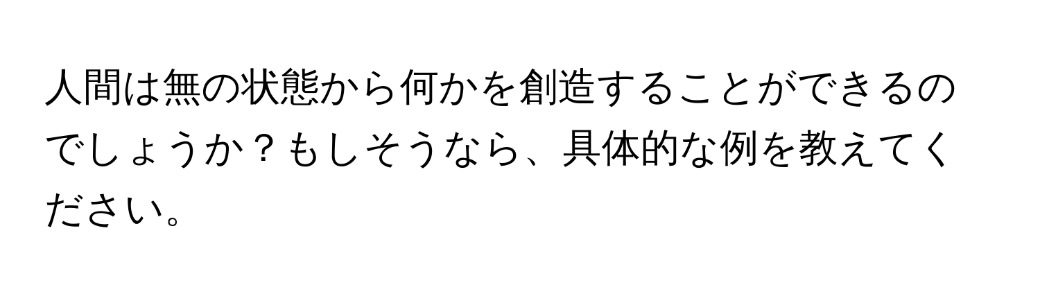 人間は無の状態から何かを創造することができるのでしょうか？もしそうなら、具体的な例を教えてください。