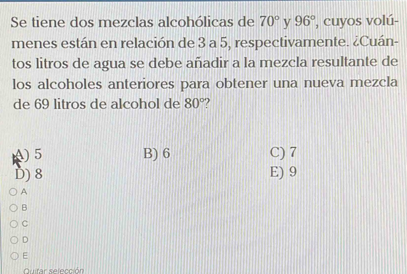 Se tiene dos mezclas alcohólicas de 70° y 96° , cuyos volú-
menes están en relación de 3 a 5, respectivamente. ¿Cuán-
tos litros de agua se debe añadir a la mezcla resultante de
los alcoholes anteriores para obtener una nueva mezcla
de 69 litros de alcohol de 80°
A) 5 B) 6 C) 7
D) 8 E) 9
A
B
C
D
E
Quitar selección