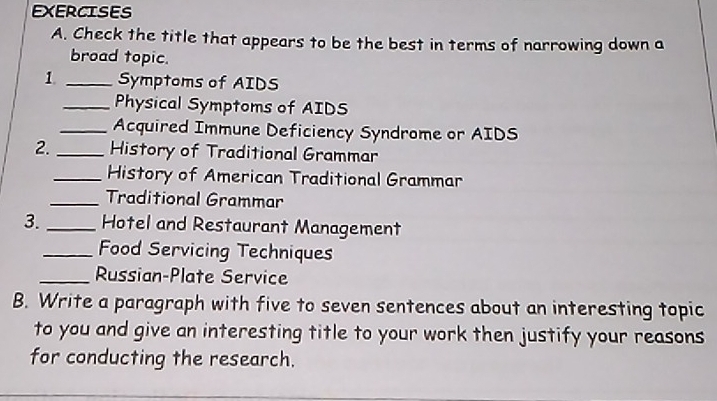 Check the title that appears to be the best in terms of narrowing down a 
broad topic. 
1. _Symptoms of AIDS 
_Physical Symptoms of AIDS 
_Acquired Immune Deficiency Syndrome or AIDS 
2._ History of Traditional Grammar 
_History of American Traditional Grammar 
_Traditional Grammar 
3. _Hotel and Restaurant Management 
_Food Servicing Techniques 
_Russian-Plate Service 
B. Write a paragraph with five to seven sentences about an interesting topic 
to you and give an interesting title to your work then justify your reasons 
for conducting the research.