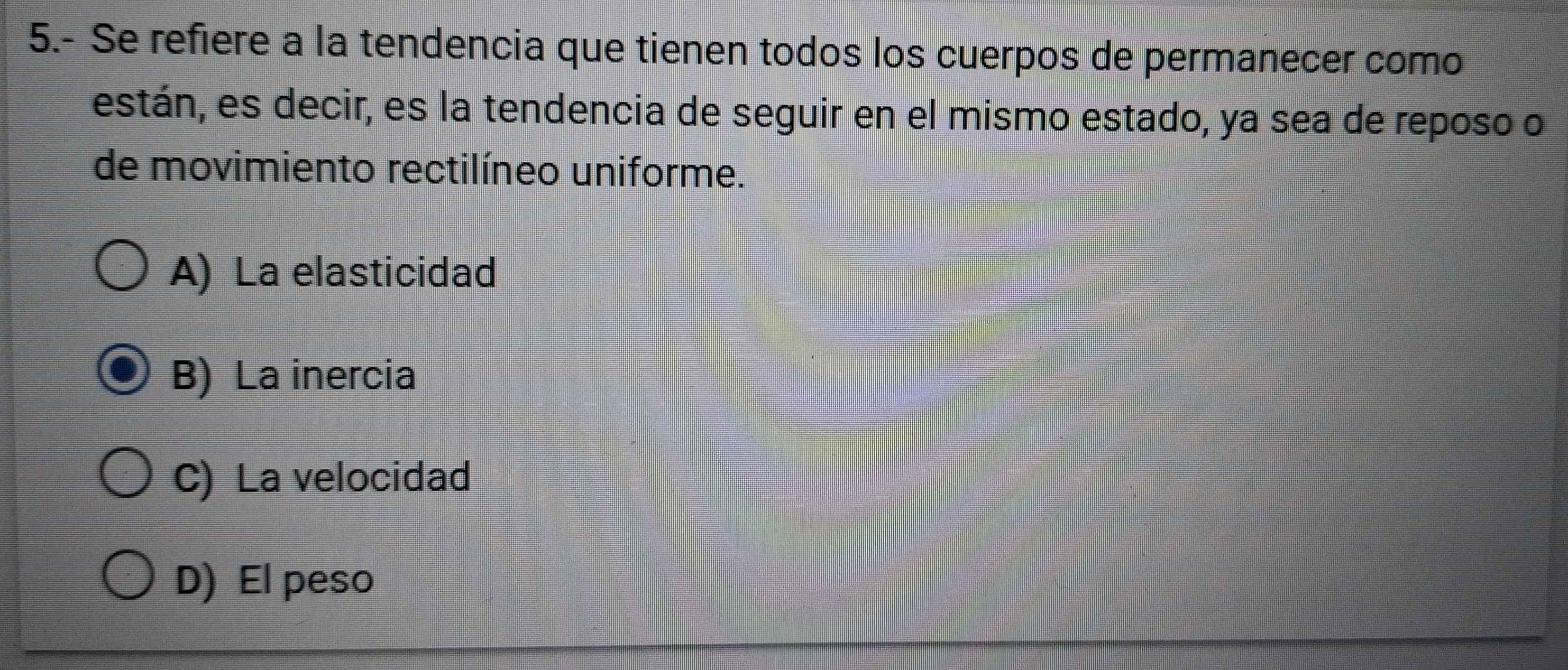 5.- Se refiere a la tendencia que tienen todos los cuerpos de permanecer como
están, es decir, es la tendencia de seguir en el mismo estado, ya sea de reposo o
de movimiento rectilíneo uniforme.
A) La elasticidad
B) La inercia
C) La velocidad
D) El peso