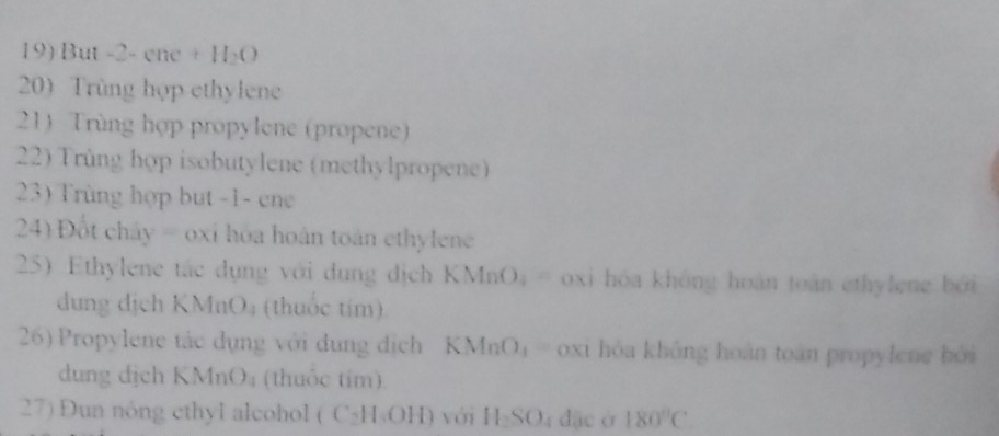 But -2-cac+H_2O
200 Trùng hợp ethylene 
21) Trùng hợp propylene (propene) 
22) Trùng hợp isobutylene (methylpropene) 
23) Trùng hợp but -1 - ene 
24) Đột chây = oxỉ hóa hoán toán ethylene 
25) Ethylene tác dụng với dụng địch KMnO_4= oxi hóa không hoàn toàn ethylene bởi 
dung dịch KMnO₄ (thuốc tím) 
26) Propylene tác dụng với dụng địch KMnO_4 frac  oxi hòa không hoàn toàn propylene bởi 
dung dịch KMnO; (thuốc tím) 
27) Dun nóng cthyl alcohol ( ( C_2H_6OH) với H_2SO_4d_ac à 180°C