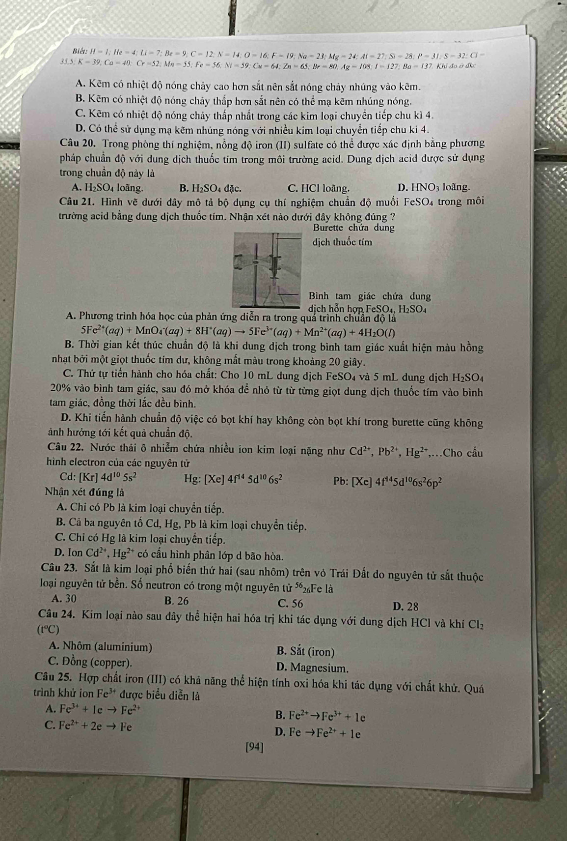 Biết: H=1;He=4;Li=7;Be=9;C=12;N=14;O=16;F=19;Na=23;Mg=24;Al=27;Si=28;P=31;S=32:Cl=
35.5. K=39;Ca=40;Cr=52,Mn=55;Fe=56;Ni=59;Cu=64;Zn=65;Br=80,Ag=108;I=127;Ba=137.KJ idoddkc
A. Kẽm có nhiệt độ nóng chảy cao hơn sắt nên sắt nóng chảy nhúng vào kẽm.
B. Kẽm có nhiệt độ nóng chảy thấp hơn sắt nên có thể mạ kẽm nhúng nóng.
C. Kẽm có nhiệt độ nóng chảy thấp nhất trong các kim loại chuyển tiếp chu kì 4.
D. Có thể sử dụng mạ kẽm nhúng nóng với nhiều kim loại chuyển tiếp chu kì 4.
Câu 20. Trong phòng thí nghiệm, nồng độ iron (II) sulfate có thể được xác định bằng phương
pháp chuẩn độ với dung dịch thuốc tím trong môi trường acid. Dung dịch acid được sử dụng
trong chuẩn độ này là
A. H_2SO_4 loãng. B. H_2SO_4dac. C. HCl loãng. D. HNO_3 loãng.
Câu 21. Hình vẽ dưới dây mô tả bộ dụng cụ thí nghiệm chuẩn độ muối FeSO₄ trong môi
trường acid bằng dung dịch thuốc tím. Nhận xét nào dưới đây không đúng ?
Burette chứa dung
dịch thuốc tím
Bình tam giác chứa dung
dịch hỗn hợp FeSO₄, H₂SO₄
A. Phương trình hóa học của phản ứng diễn ra trong quả trình chuẩn độ là
5Fe^(2+)(aq)+MnO_4^(-(aq)+8H^+)(aq)to 5Fe^(3+)(aq)+Mn^(2+)(aq)+4H_2O(l)
B. Thời gian kết thúc chuẩn độ là khi dung dịch trong bình tam giác xuất hiện màu hồng
nhạt bởi một giọt thuốc tím dư, không mất màu trong khoảng 20 giây.
C. Thứ tự tiến hành cho hóa chất: Cho 10 mL dung dịch FeSO₄ và 5 mL dung dịch H_2SO_4
20% vào bình tam giác, sau đó mở khóa để nhỏ từ từ từng giọt dung dịch thuốc tím vào bình
tam giác, đồng thời lắc đều bình.
D. Khi tiến hành chuẩn độ việc có bọt khí hay không còn bọt khí trong burette cũng không
ảnh hưởng tới kết quả chuẩn độ.
Câu 22. Nước thải ô nhiễm chứa nhiều ion kim loại nặng như Cd^(2+),Pb^(2+),Hg^(2+) ,.Cho cầu
hình electron của các nguyên tử
Cd: [Kr]4d^(10)5s^2 Hg:[Xe]4f^(14)5d^(10)6s^2 Pb: [Xe]4f^(14)5d^(10)6s^26p^2
Nhận xét đúng là
A. Chi có Pb là kim loại chuyển tiếp.
B. Cả ba nguyên tố Cd, Hg, Pb là kim loại chuyền tiếp.
C. Chỉ có Hg là kim loại chuyển tiếp.
D. Ion Cd^(2+),Hg^(2+) ²* có cấu hình phân lớp d bão hòa.
Câu 23. Sắt là kim loại phổ biến thứ hai (sau nhôm) trên vỏ Trái Đất do nguyên tử sắt thuộc
loại nguyên tử bền. Số neutron có trong một nguyên từ 56 26Fe là
A. 30 B. 26 C. 56 D. 28
Câu 24. Kim loại nào sau dây thể hiện hai hóa trị khi tác dụng với dung dịch HCl và khí Cl_2
(t^oC)
A. Nhôm (aluminium)
B. Sdot a (iron)
C. Đồng (copper). D. Magnesium.
Câu 25. Hợp chất iron (III) có khả năng thể hiện tính oxi hóa khi tác dụng với chất khử. Quá
trình khử ion Fe^(3+) được biểu diễn là
A. Fe^(3+)+1eto Fe^(2+)
B. Fe^(2+)to Fe^(3+)+1e
C. Fe^(2+)+2eto Fe
D. Feto Fe^(2+)+1e
[94]