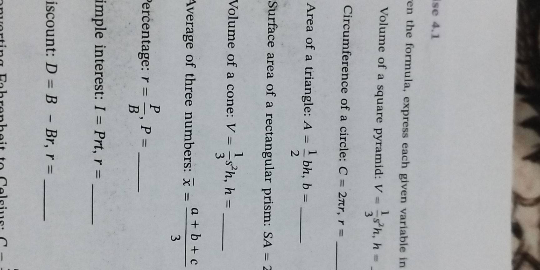 se 4.1 
ven the formula, express each given variable in 
Volume of a square pyramid: V= 1/3 s^2h, h=. 
Circumference of a circle: C=2π r, r= _ 
Area of a triangle: A= 1/2 bh, b= _ 
Surface area of a rectangular prism: SA=2
Volume of a cone: V= 1/3 s^2h, h= _ 
Average of three numbers: overline x= (a+b+c)/3 
Percentage: r= P/B , P= _ 
imple interest: I=Prt, r= _ 
iscount: D=B-Br, r= _