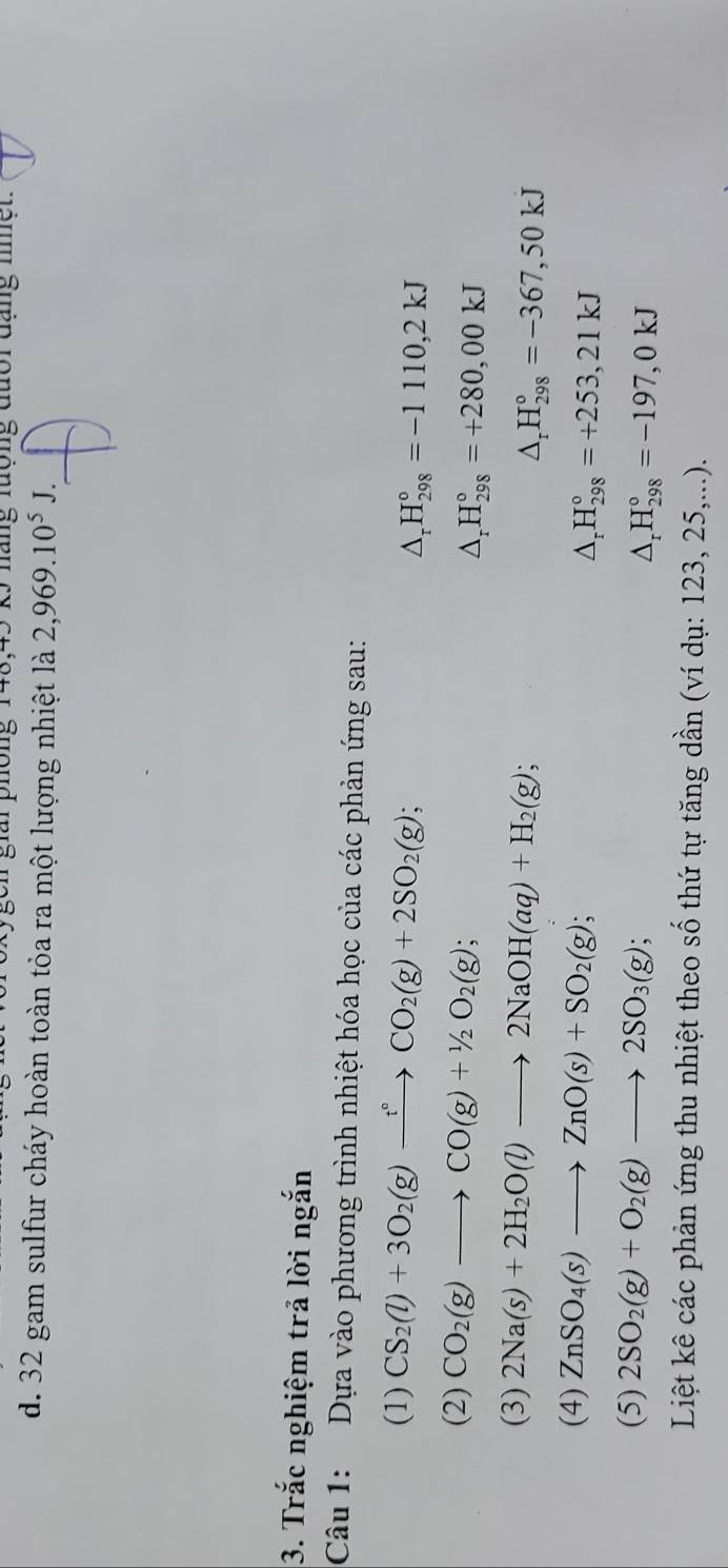 one 5 náng tuợng đười đạng nh ệ n 
d. 32 gam sulfur cháy hoàn toàn tỏa ra một lượng nhiệt là 2,969.10^5J. 
3. Trắc nghiệm trả lời ngắn 
Câu 1: Dựa vào phương trình nhiệt hóa học của các phản ứng sau: 
(1) CS_2(l)+3O_2(g)xrightarrow t°CO_2(g)+2SO_2(g);
△ _rH_(298)°=-1110,2kJ
(2) CO_2(g)to CO(g)+1/2O_2(g);
△ _rH_(298)°=+280,00kJ
(3) 2Na(s)+2H_2O(l)to 2NaOH(aq)+H_2(g); △ _rH_(298)°=-367,50kJ
(4) ZnSO_4(s)to ZnO(s)+SO_2(g); △ _rH_(298)°=+253,21kJ
(5) 2SO_2(g)+O_2(g)to 2SO_3(g); △ _rH_(298)°=-197,0kJ
Liệt kê các phản ứng thu nhiệt theo số thứ tự tăng dần (ví dụ: 123, 25,...).