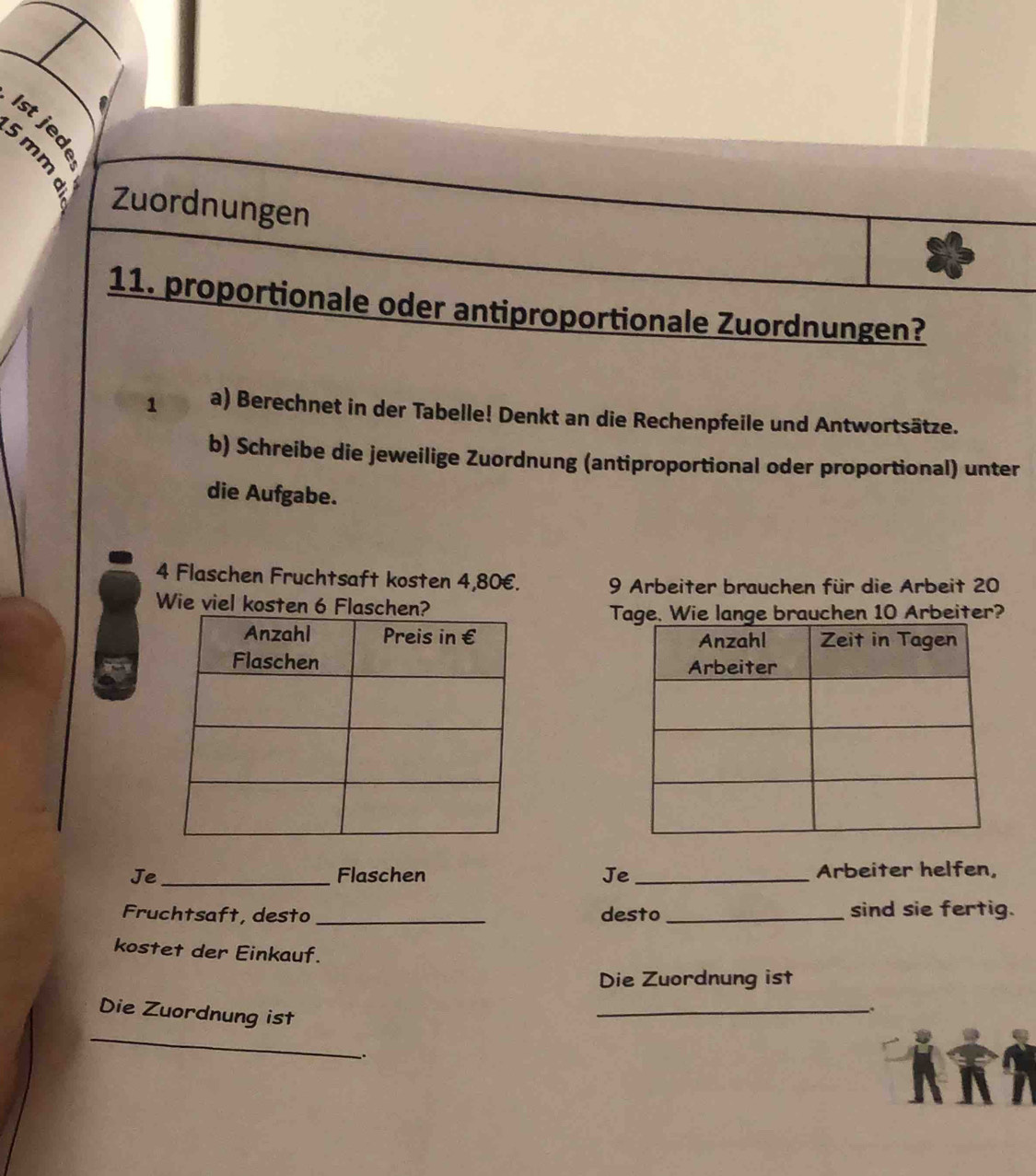 Zuordnungen 
11. proportionale oder antiproportionale Zuordnungen? 
1 a) Berechnet in der Tabelle! Denkt an die Rechenpfeile und Antwortsätze. 
b) Schreibe die jeweilige Zuordnung (antiproportional oder proportional) unter 
die Aufgabe.
4 Flaschen Fruchtsaft kosten 4,80€. 9 Arbeiter brauchen für die Arbeit 20
Wie viel kosten 6 Flasche 
Tage. Wie lange brauchen 10 Arbeiter? 

Je_ Flaschen Je _Arbeiter helfen, 
Fruchtsaft, desto _desto _sind sie fertig. 
kostet der Einkauf. 
Die Zuordnung ist 
Die Zuordnung ist 
_ 
. 
_ 
..