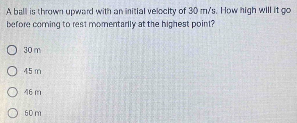 A ball is thrown upward with an initial velocity of 30 m/s. How high will it go
before coming to rest momentarily at the highest point?
30 m
45 m
46 m
60 m