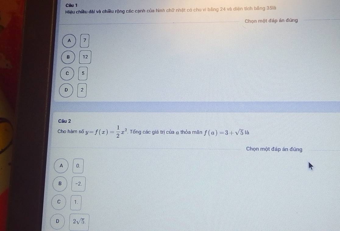 Hiệu chiều đài và chiều rộng các cạnh của hình chữ nhật có chu vi bằng 24 và diện tích bằng 35là
_Chọn một đáp án đúng
_
A 7
B 12
C 5
D 2
Câu 2
Cho hàm số y=f(x)= 1/2 x^2 Tổng các giá trị của α thỏa mãn f(a)=3+sqrt(5) là
Chọn một đáp án đúng
A 0.
B -2.
C 1.
D 2sqrt(5).