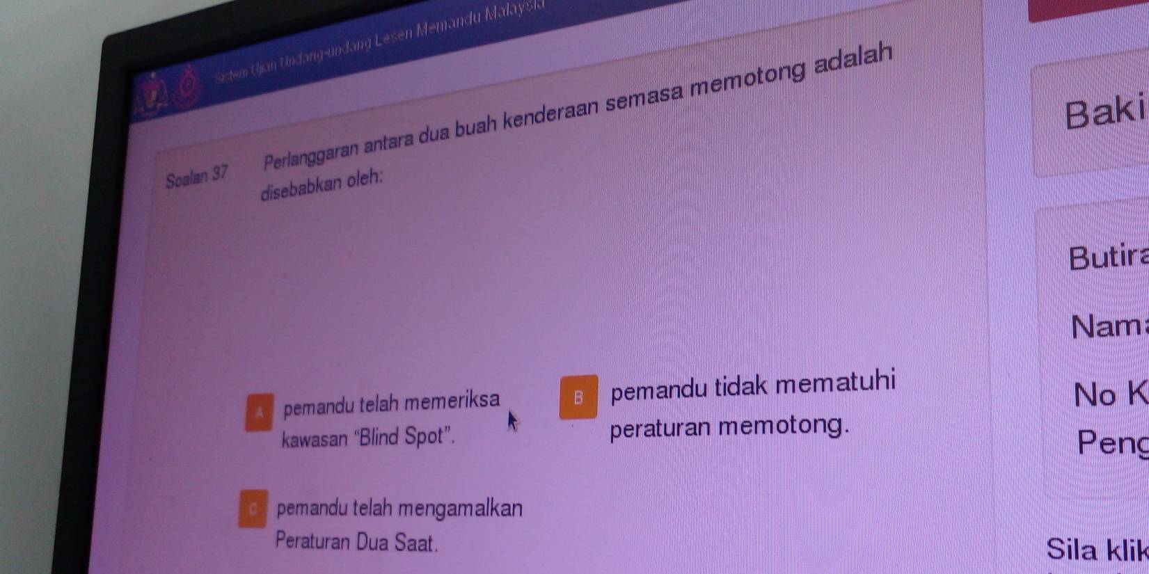 Sictem Ujan Undang-undang Lesen Memandu Malayska
Baki
Soalan 37 Perlanggaran antara dua buah kenderaan semasa memotong adalah
disebabkan oleh:
Butira
Nam
A pemandu telah memeriksa B pemandu tidak mematuhi
No K
kawasan “Blind Spot”. peraturan memotong.
Peng
c pemandu telah mengamalkan
Peraturan Dua Saat. Sila klik