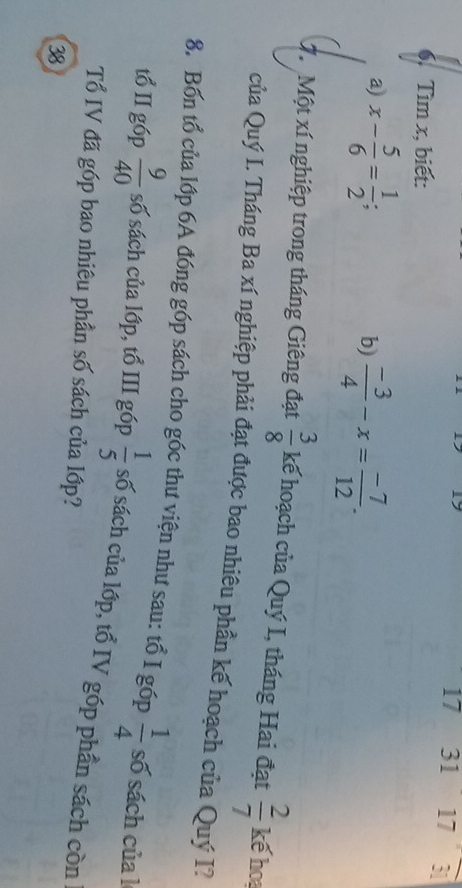 17 31 17 18 3
6. Tìm x, biết: 
a) x- 5/6 = 1/2 ; 
b)  (-3)/4 -x= (-7)/12 . 
7. Một xí nghiệp trong tháng Giêng đạt  3/8  kế hoạch của Quý I, tháng Hai đạt  2/7  kế hoa 
của Quý I. Tháng Ba xí nghiệp phải đạt được bao nhiêu phần kế hoạch của Quý I? 
8. Bốn tổ của lớp 6A đóng góp sách cho góc thư viện như sau: tổ I góp  1/4  số sách của l 
tổ II góp  9/40  số sách của lớp, tổ III góp  1/5  số sách của lớp, tổ IV góp phần sách còn 
Tổ IV đã góp bao nhiêu phần số sách của lớp? 
38