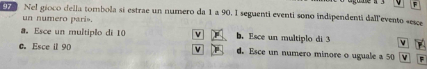 Nel gioco della tombola si estrae un numero da 1 a 90. I seguenti eventi sono indipendenti dall'evento «esce
un numero pari».
a. Esce un multiplo di 10 b. Esce un multiplo di 3 v
c. Esce il 90 V d. Esce un numero minore o uguale a 50 F