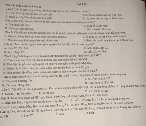 bài tập
Phần I: Trắc nghiệm 4 đáp án
Câu 1: Đầu là một trong những biểu hiện của Trật tự thể giới hai cực I-an-ta?
A. Triều Tiên bị chia cất làm hai quốc gia. C. Mỹ bình thường hóa với Việt Nam.
B. Đông và Tây Đức chính thức hợp nhất. D. Sự vươn lên của Nga và Trun  Quốc.
Câu 2: Hội nghị I-an-ta diễn ra vào thời điểm nào của chiến tranh thể giới thứ hai?
A. Giai đoạn kết thúc. C. Bùng nổ và lan rộng.
B. Đã hoàn toàn kết thúc. D. Phát triển đến đinh cao.
Câu 3: Vấn đề nào dưới đây không phải là vấn đề cấp bách cần giải quyết trong phe Đồng minh đầu năm 1945?
A. Nhanh chóng đánh bại hoàn toàn chủ nghĩa phát xít. B. Tổ chức trật tự thể giới sau chiế 1 tranh.
C. Nhanh chóng khắc phục hậu quá chiến tranh. D. Phân chia quyền lợi giữa các nư ớc thắng trận.
Câu 4: Tham dự hội nghị I-an-ta gồm nguyên thủ đại diện cho các quốc gia nào?
A. Liên Xô, Mĩ, Anh. C. Anh, Pháp, Liên Xô.
B. Anh, Pháp, Mĩ. D. Liên Xô, Mĩ, Pháp.
Câu 5: Quyết định quan trọng nào dưới đây không phải của Hội nghị I-an-ta (2/1945)?
A. Thỏa thuận việc Anh vào Đông Dương giải giáp quân đội phát xít Nhật.
B. Tiêu diệt tận gốc chủ nghĩa phát xít Đức và chủ nghĩa quân phiệt Nhật Bản.
C. Thành lập tổ chức Liên hợp quốc nhằm duy trì hòa bình an ninh thể giới.
D. Thóa thuận việc đóng quân, phân chia phạm vi ảnh hướng ở châu Âu và châu Á.
Câu 6: Theo thôa thuận của các cường quốc tại Hội nghị I-an-ta, Đông Nam Á thuộc phạm vi ảnh hường của
A. Các nước phương Tây. C. Mĩ, Anh và Liên Xô.
B. Các nước Đông Âu. D. Đức, Pháp và Nhật Bản.
Câu 7: Tiêu điệt tận chủ nghĩa phát xít Đức và chủ nghĩa quân phiệt Nhật Bản là một trong những nội dung của hội nghị nào?
A. I-an-ta. B. Pôt-xđam. C. Tê-hê-ran. D. Xan Phran-xi-xcô.
Cầu 8: Theo thỏa thuận tại Hội nghị Ianta (2/1945) quy định Mĩ, Anh, Pháp sẽ chiếm đóng
A. miền Tây Đức, Tây Béclin và các nước Tây Âu.  B. miền Tây Đức, Tây Béclin và các nước Trung Âu.
C. miền Đông Đức, Đông Béclin và các nước Trung Âu. D. miền Đông Đức, Đông Béclin và các nước Đông Âu.
Câu 9: Theo thỏa thuận tại Hội nghị Ianta (2/1945) sau khi Nhật Bản đầu hàng sẽ thuộc phạm vi ảnh hưởng chủ yếu của
A. Mỹ. B. Liên Xô. C. Anh. D. Pháp.