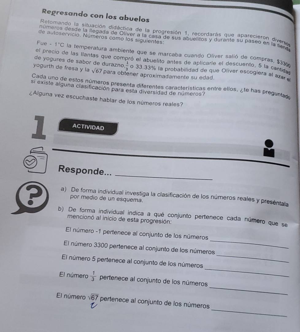 Regresando con los abuelos 
Retomando la situación didáctica de la progresión 1, recordarás que aparecieron diverso 
de autoservicio. Números como los siguientes: 
números desde la llegada de Olíver a la casa de sus abuelitos y durante su paseo en la tienda 
Fue - 1°C la temperatura ambiente que se marcaba cuando Oliver salió de compras, $3300
el precio de las llantas que compró el abuelito antes de aplicarle el descuento, 5 la cantidad 
de yogures de sabor de durazno  1/3  o 33.33% la probabilidad de que Oliver escogiera al azar 
yogurth de fresa y la sqrt(67) para obtener aproximadamente su edad. 
Cada uno de estos números presenta diferentes características entre ellos, ¿te has preguntado 
si existe alguna clasificación para esta diversidad de números? 
¿Alguna vez escuchaste hablar de los números reales? 
1 ACTIVIDAD 
Responde... 
_ 
a) De forma individual investiga la clasificación de los números reales y preséntala 
por medio de un esquema. 
b) De forma individual indica a qué conjunto pertenece cada número que se 
mencionó al inicio de esta progresión: 
_ 
El número -1 pertenece al conjunto de los números 
_ 
El número 3300 pertenece al conjunto de los números 
_ 
El número 5 pertenece al conjunto de los números 
_ 
El número  1/3  pertenece al conjunto de los números 
_ 
El número sqrt(67) pertenece al conjunto de los números