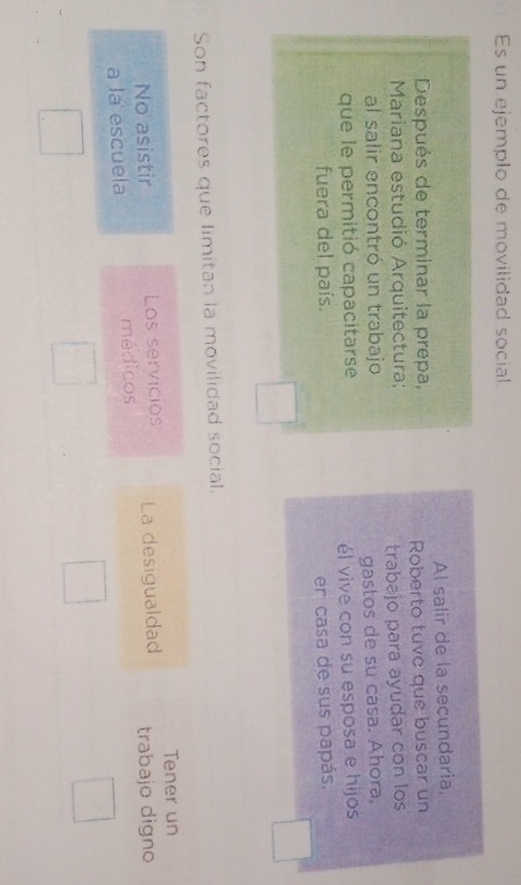 Es un ejemplo de movilidad social. 
Al salir de la secundaria, 
Después de terminar la prepa, 
Mariana estudió Arquitectura; Roberto tuve que buscar un 
al salir encontró un trabajo trabajo para ayudar con los 
que le permitió capacitarse gastos de su casa. Ahora, 
él vive con su esposa e hijos 
fuera del país. er casa de sus papás. 
Son factores que limitan la movilidad social. 
Tener un 
No asistir Los servicios La desigualdad 
a la escuela médicos trabajo digno