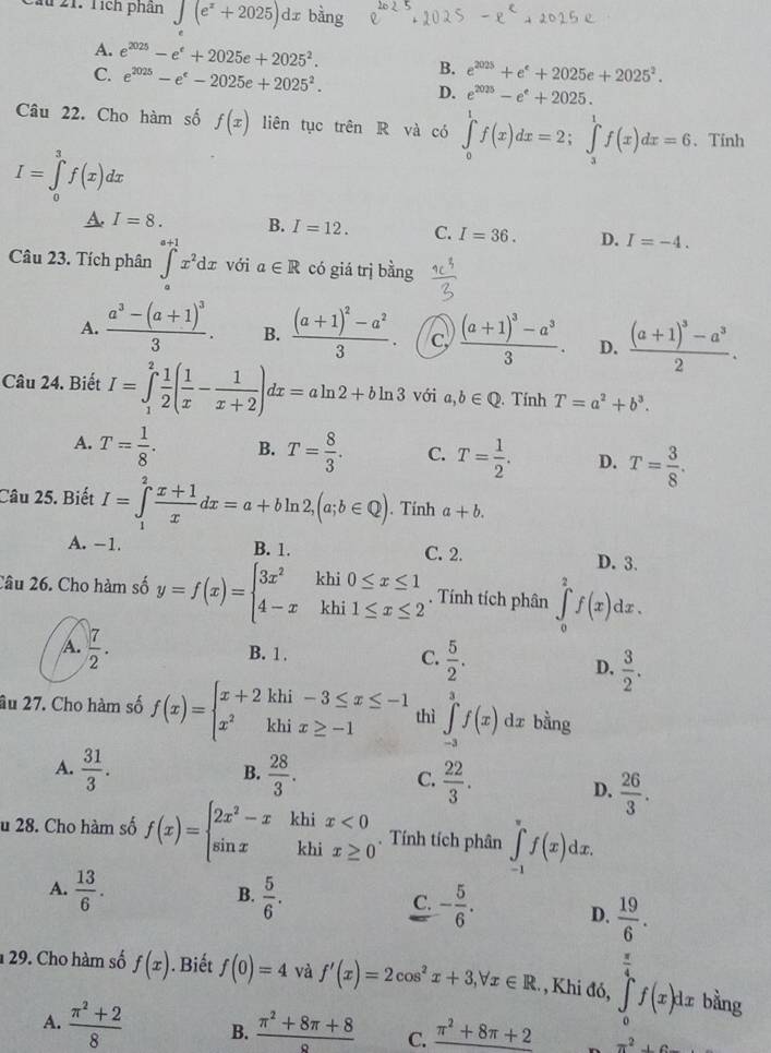 Cầu 21. Tích phân ∈t (e^x+2025)dx bàng
A. e^(2025)-e^e+2025e+2025^2. e^(2025)+e^e+2025e+2025^2.
B.
C. e^(2025)-e^e-2025e+2025^2. D. e^(2025)-e^e+2025.
Câu 22. Cho hàm số f(x) liên tục trên R và có ∈tlimits _0^(1f(x)dx=2;∈tlimits _3^1f(x)dx=6 、 Tính
I=∈tlimits _0^3f(x)dx
A. I=8. B. I=12. C. I=36. D. I=-4.
Câu 23. Tích phân ∈tlimits _a^(a+1)x^2)dx a+1 với a∈ R có giá trị bằng
A. frac a^3-(a+1)^33. B. frac (a+1)^2-a^23. c frac (a+1)^3-a^33. D. frac (a+1)^3-a^32.
Câu 24. Biết I=∈tlimits _1^(2frac 1)2( 1/x - 1/x+2 )dx=aln 2+bln 3 với a,b∈ Q. Tính T=a^2+b^3.
A. T= 1/8 . B. T= 8/3 . C. T= 1/2 . D. T= 3/8 .
Câu 25. Biết I=∈tlimits _1^(2frac x+1)xdx=a+bln 2,(a;b∈ Q). Tính a+b.
A. -1. B. 1. C. 2. D. 3.
Câu 26. Cho hàm số y=f(x)=beginarrayl 3x^2khi0≤ x≤ 1 4-xkhi1≤ x≤ 2endarray.. Tính tích phân ∈t _0^(2f(x)dx.
A. frac 7)2. B. 1 . C.  5/2 .
D.  3/2 .
âu 27. Cho hàm số f(x)=beginarrayl x+2khi-3≤ x≤ -1 x^2khix≥ -1endarray. thì ∈tlimits _(-3)^3f(x)dx bằng
A.  31/3 .  28/3 . C.  22/3 .
B.
D.  26/3 .
u 28. Cho hàm số f(x)=beginarrayl 2x^2-x sin xendarray. khi beginarrayr x<0 x≥ 0endarray. Tính tích phân ∈tlimits _(-1)^vf(x)dx.
khi
B.
A.  13/6 .  5/6 . - 5/6 . D.  19/6 .
C.
29. Cho hàm số f(x). Biết f(0)=4 và f'(x)=2cos^2x+3,forall x∈ R , Khi đó, ∈tlimits _0^((frac π)4)f(x)dx bằng
A.  (π^2+2)/8  B.  (π^2+8π +8)/9  C. _ π^2+8π +2 π^2+c