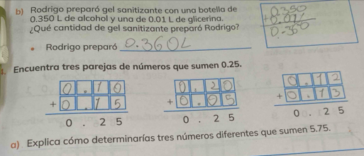 Rodrigo preparó gel sanitizante con una botella de
0.350 L de alcohol y una de 0.01 L de qlicerina. 
¿Qué cantidad de gel sanitizante preparó Rodrigo? 
Rodrigo preparó_ 
. Encuentra tres parejas de números que sumen 0.25. 

a) Explica cómo determinarías tres números diferentes que sumen 5.75.