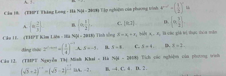 A. 5. B. −5.
Câu 10. (THPT Thăng Long - Hà Nội - 2018) Tập nghiệm của phương trình 4^(x-x^2)=( 1/2 )^x là
A.  0: 2/3 . B.  0; 1/2 . C.  0;2. D.  0; 3/2 . 
Câu 11. (THPT Kim Liên - Hà Nội - 2018) Tính tổng S=x_1+x_2 biết x_1, x_2 là các giá trị thực thỏa mãn
đẳng thức 2^(x^2)-6x+1=( 1/4 )^x-3 .A. S=-5. B. S=8. C. S=4. D. S=2. 
Câu 12. (THPT Nguyễn Thị Minh Khai - Hà Nội - 2018) Tích các nghiệm của phương trình
(sqrt(5)+2)^x-1=(sqrt(5)-2)^ (x-1)/x+1  làA. -2. B. -4. C. 4. D. 2.