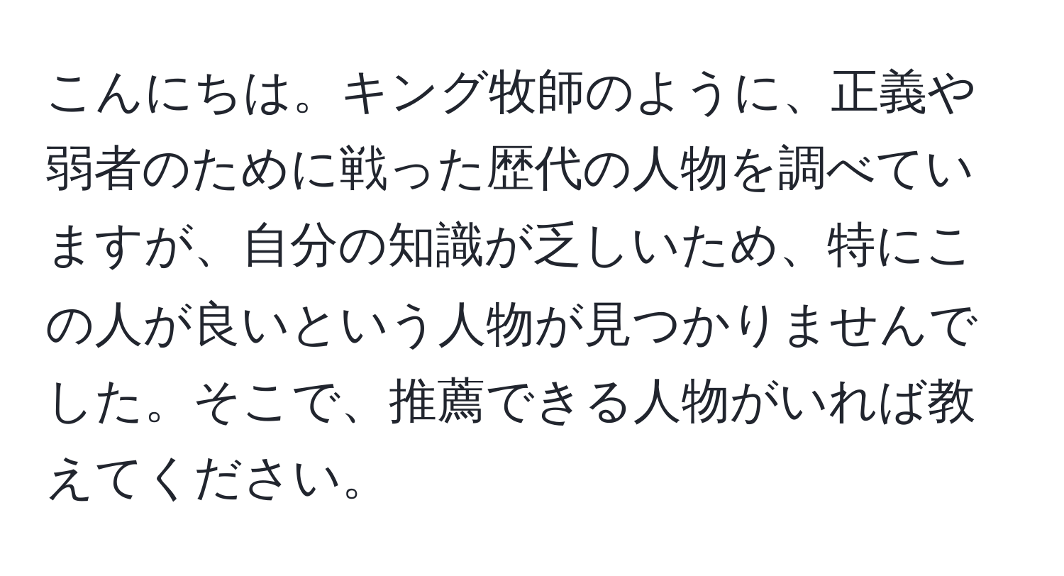 こんにちは。キング牧師のように、正義や弱者のために戦った歴代の人物を調べていますが、自分の知識が乏しいため、特にこの人が良いという人物が見つかりませんでした。そこで、推薦できる人物がいれば教えてください。