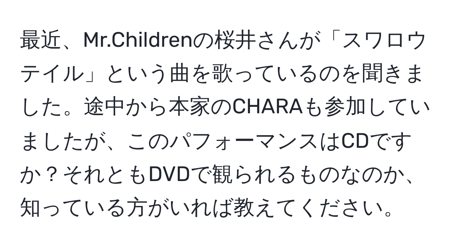 最近、Mr.Childrenの桜井さんが「スワロウテイル」という曲を歌っているのを聞きました。途中から本家のCHARAも参加していましたが、このパフォーマンスはCDですか？それともDVDで観られるものなのか、知っている方がいれば教えてください。