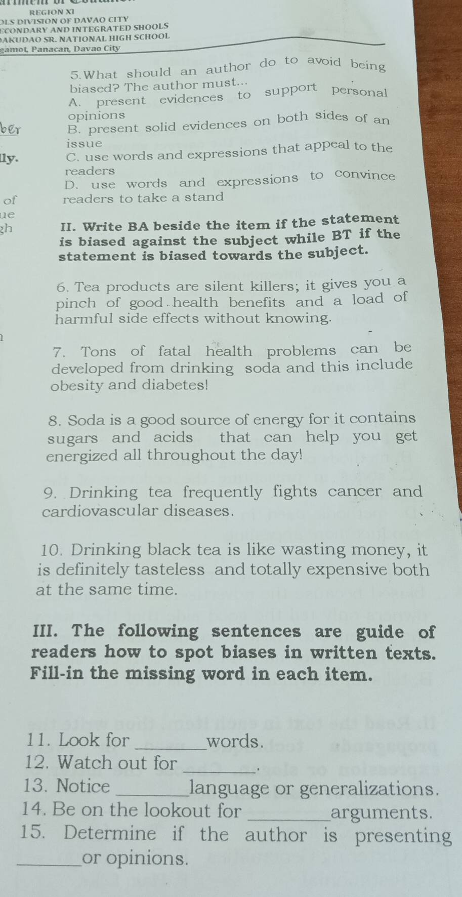 REGION XI
LS DIVISION OF DAVAO CITY
ÉCONDARY AND INTEGRATED SHOOLS
D K SR. NATIONAL HIGH SCHOOL
gamot, Panacan, Davao City
5.What should an author do to avoid being
biased? The author must...
A. present evidences to support personal
opinions
B. present solid evidences on both sides of an
issue
lly. C. use words and expressions that appeal to the
readers
D. use words and expressions to convince
of readers to take a stand
ue
gh II. Write BA beside the item if the statement
is biased against the subject while BT if the
statement is biased towards the subject.
6. Tea products are silent killers; it gives you a
pinch of good health benefits and a load of
harmful side effects without knowing.
7. Tons of fatal health problems can be
developed from drinking soda and this include
obesity and diabetes!
8. Soda is a good source of energy for it contains
sugars and acids that can help you get
energized all throughout the day!
9. Drinking tea frequently fights cancer and
cardiovascular diseases.
10. Drinking black tea is like wasting money, it
is definitely tasteless and totally expensive both
at the same time.
III. The following sentences are guide of
readers how to spot biases in written texts.
Fill-in the missing word in each item.
11. Look for _words.
12. Watch out for_
13. Notice _language or generalizations.
14. Be on the lookout for
_arguments.
15. Determine if the author is presenting
_or opinions.