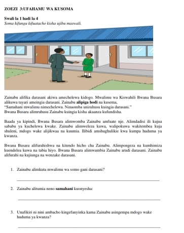 ZOEZI 3:UFAHAMU WA KUSOMA 
Swali la 1 hadi la 4 Soma kifungu kifuatacho kisha ujibu maswali. 
Zainabu alifika darasani akiwa amechelewa kidogo, Mwalimu wa Kiswahili Bwana Busara 
alikuwa tayari ameingia carasani. Zainabu alipiga bodi na kusema. 
''Samahani mwalima nimechelewa. Ninaomba uniruhvasu kuingia darasani.'' 
Bwana Basara alimrahusu Zainabu kuingia kisha akaanza kufundisha. 
Baada ya kipindi, Bwana Busara alimwomba Zainabu amfuate nje. Alimdadisä ili kujua 
sababu ya kuchelewa kwake. Zainabu alimweleza kuwa, walipokawa wakitembea kuja 
kwanza. shuleni, mdogo wake alijikwaa na kuumia. Ilibidi amshughulikie kwa kumpa huduma ya 
Bwana Busara alifurahishwa na kitendo hicho cha Zainabu. Alimpongeza na kumhimiza 
kuendelea kuwa na tabia hiyo. Bwana Busara alimwambia Zainabu arudi darasani. Zainabu 
alifurahi na kujiunga na wenzake darasani. 
1. Zainabu alimkuta mwalimu wa somo gani darasani? 
_ 
2. Zainabu alitamia neno samahani kuonyesha: 
_ 
3. Unafikiri ni nini ambacho kingefanyinka kama Zainabu asingempa mdogo wake 
huduma ya kwanza? 
_